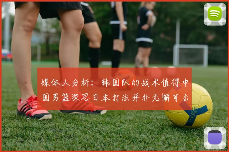 媒体人分析：韩国队的战术值得中国男篮深思日本打法并非无懈可击