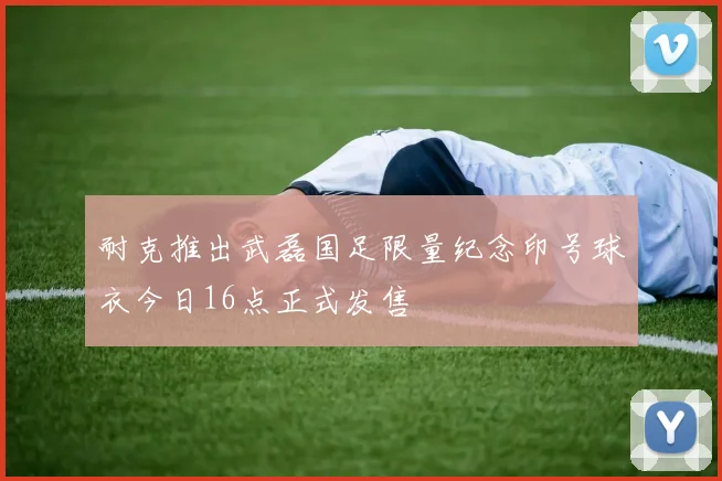 耐克推出武磊国足限量纪念印号球衣今日16点正式发售