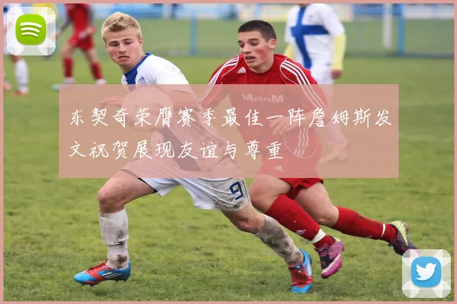 东契奇荣膺赛季最佳一阵詹姆斯发文祝贺展现友谊与尊重