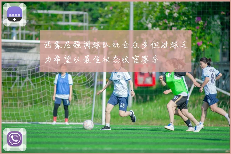 西蒙尼强调球队机会众多但进球乏力希望以最佳状态收官赛季