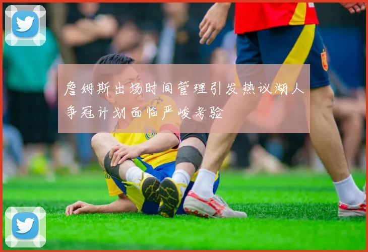詹姆斯出场时间管理引发热议湖人争冠计划面临严峻考验