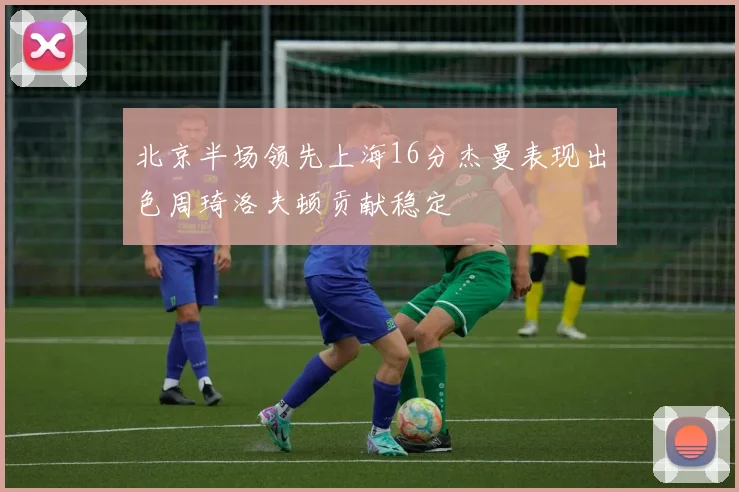 北京半场领先上海16分杰曼表现出色周琦洛夫顿贡献稳定