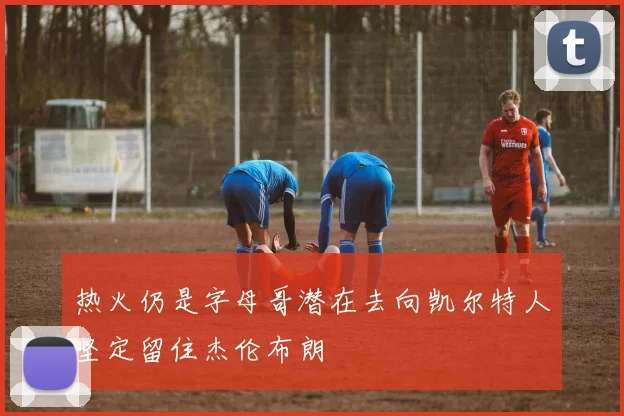 热火仍是字母哥潜在去向凯尔特人坚定留住杰伦布朗