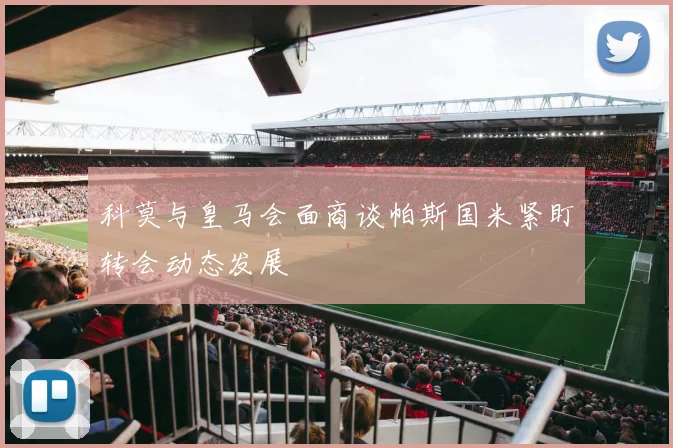 科莫与皇马会面商谈帕斯国米紧盯转会动态发展