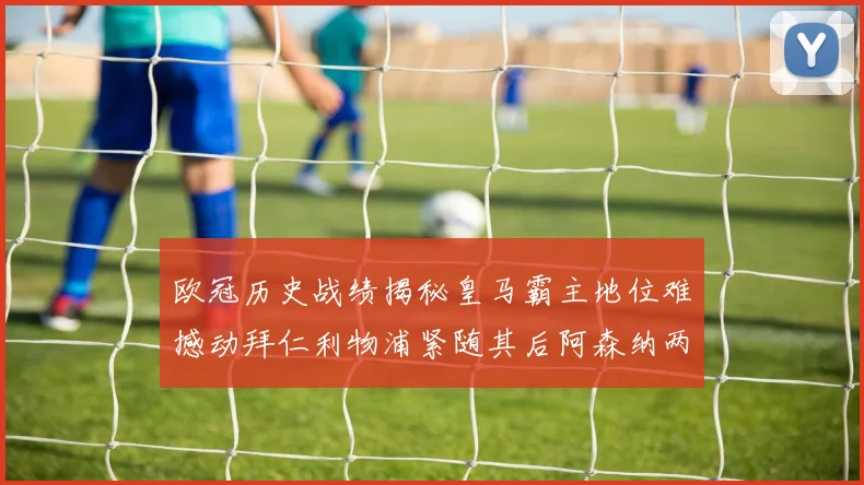 欧冠历史战绩揭秘皇马霸主地位难撼动拜仁利物浦紧随其后阿森纳两度闯入决赛