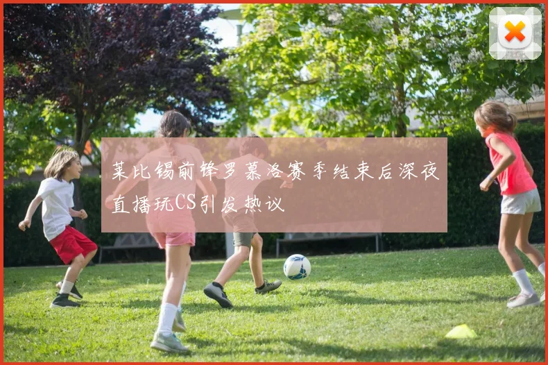 莱比锡前锋罗慕洛赛季结束后深夜直播玩CS引发热议