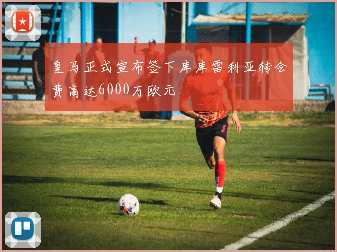皇马正式宣布签下库库雷利亚转会费高达6000万欧元