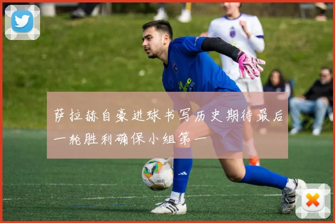 萨拉赫自豪进球书写历史期待最后一轮胜利确保小组第一