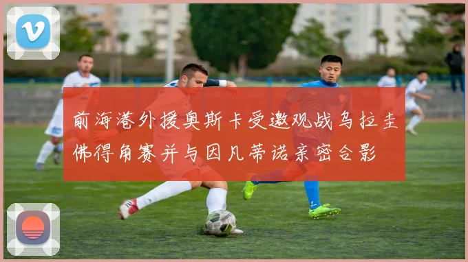 前海港外援奥斯卡受邀观战乌拉圭佛得角赛并与因凡蒂诺亲密合影