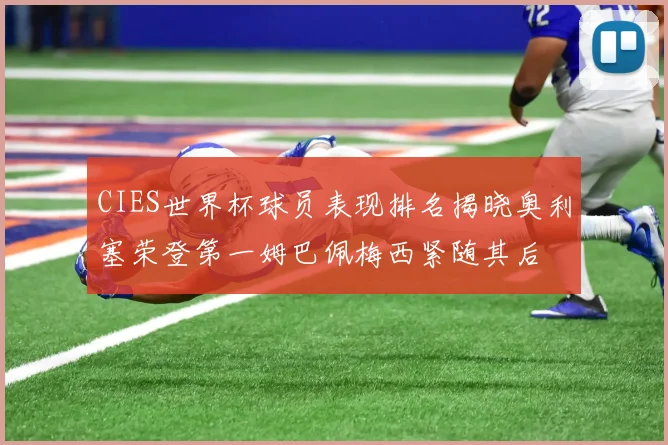 CIES世界杯球员表现排名揭晓奥利塞荣登第一姆巴佩梅西紧随其后