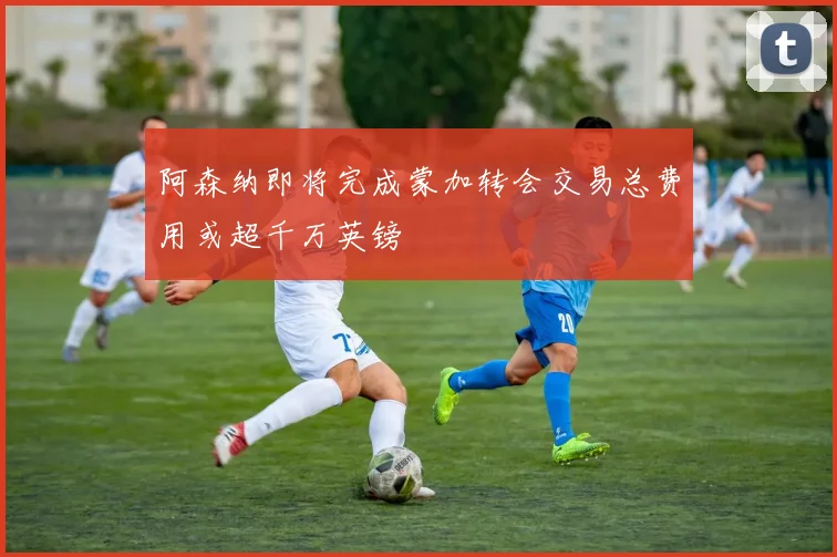 阿森纳即将完成蒙加转会交易总费用或超千万英镑