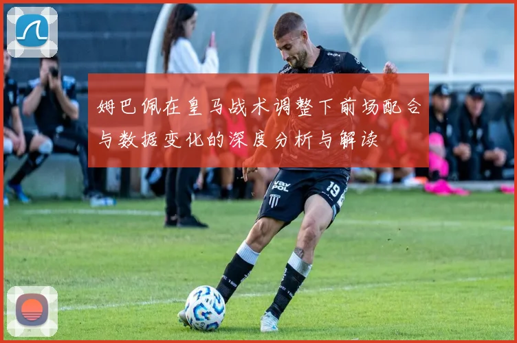 姆巴佩在皇马战术调整下前场配合与数据变化的深度分析与解读