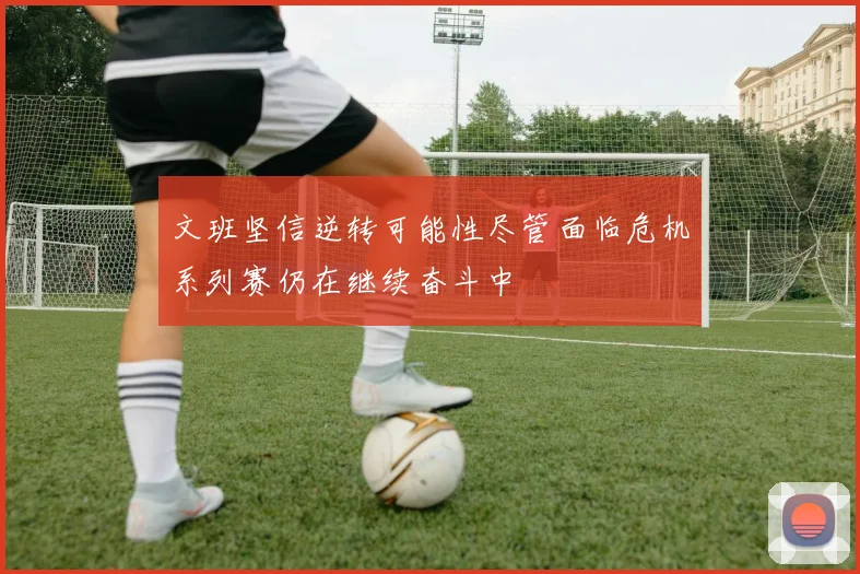 文班坚信逆转可能性尽管面临危机系列赛仍在继续奋斗中