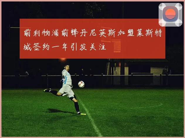 前利物浦前锋丹尼英斯加盟莱斯特城签约一年引发关注