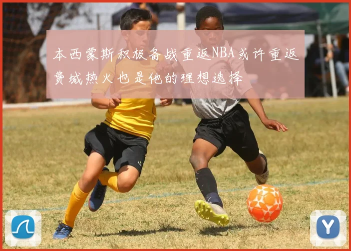 本西蒙斯积极备战重返NBA或许重返费城热火也是他的理想选择