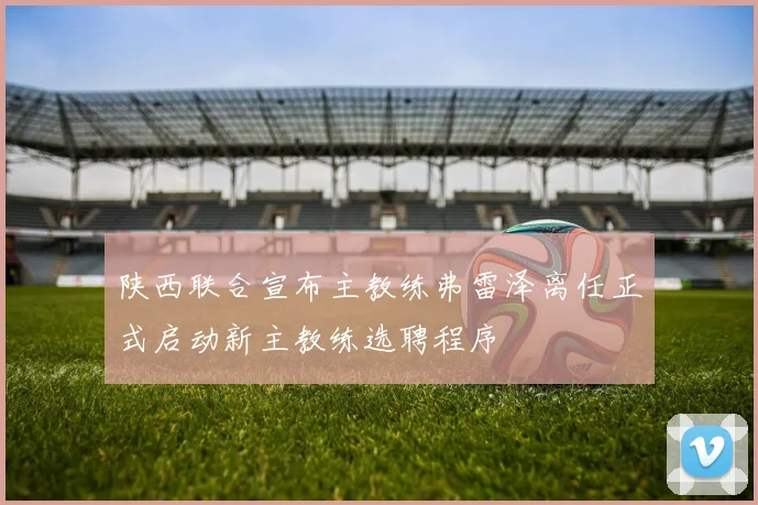 陕西联合宣布主教练弗雷泽离任正式启动新主教练选聘程序