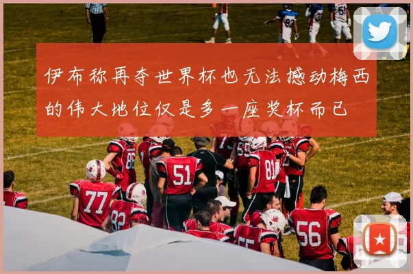 伊布称再夺世界杯也无法撼动梅西的伟大地位仅是多一座奖杯而已