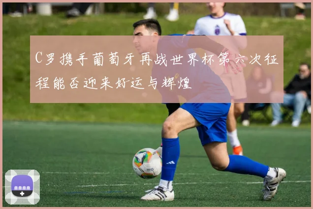 C罗携手葡萄牙再战世界杯第六次征程能否迎来好运与辉煌