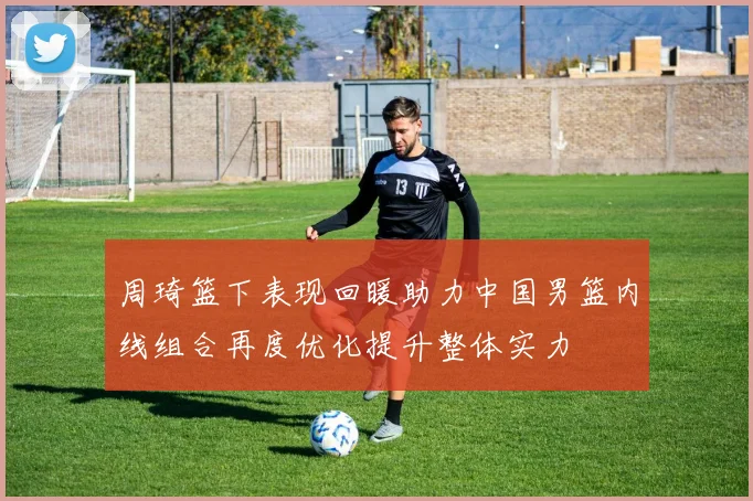 周琦篮下表现回暖助力中国男篮内线组合再度优化提升整体实力