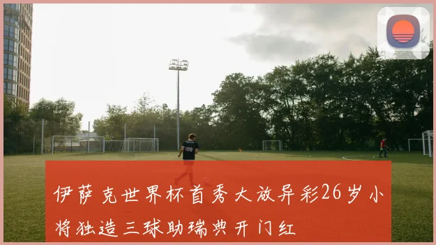 伊萨克世界杯首秀大放异彩26岁小将独造三球助瑞典开门红