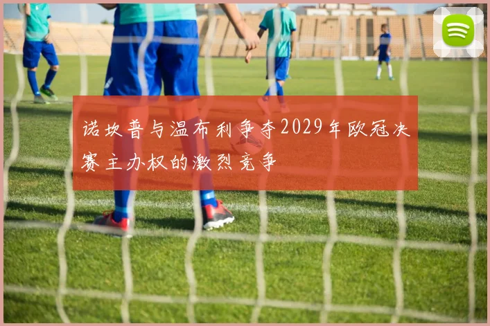 诺坎普与温布利争夺2029年欧冠决赛主办权的激烈竞争