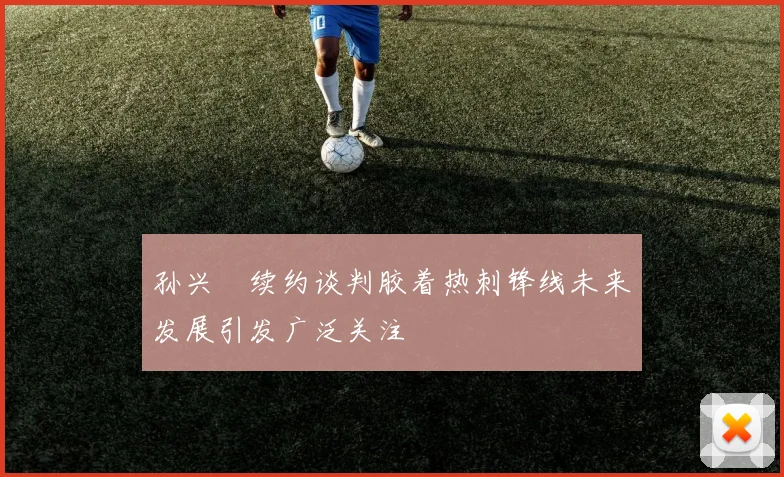 孙兴慜续约谈判胶着热刺锋线未来发展引发广泛关注