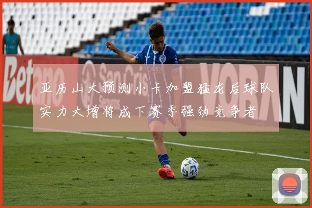 亚历山大预测小卡加盟猛龙后球队实力大增将成下赛季强劲竞争者