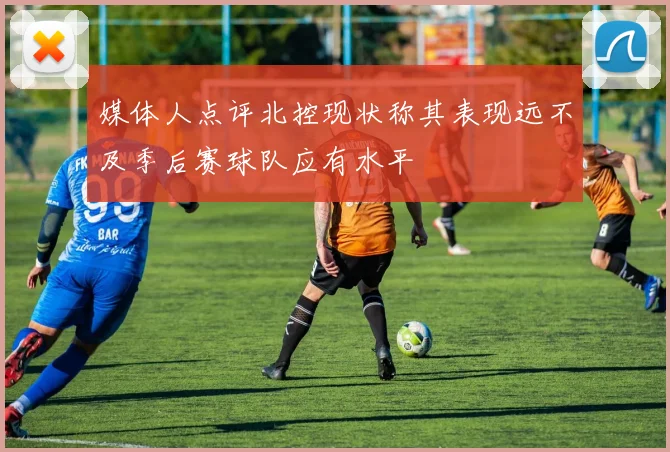 媒体人点评北控现状称其表现远不及季后赛球队应有水平