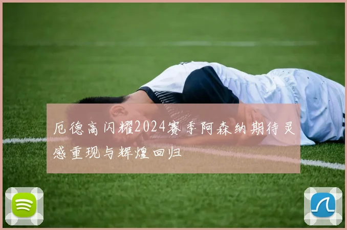 厄德高闪耀2024赛季阿森纳期待灵感重现与辉煌回归