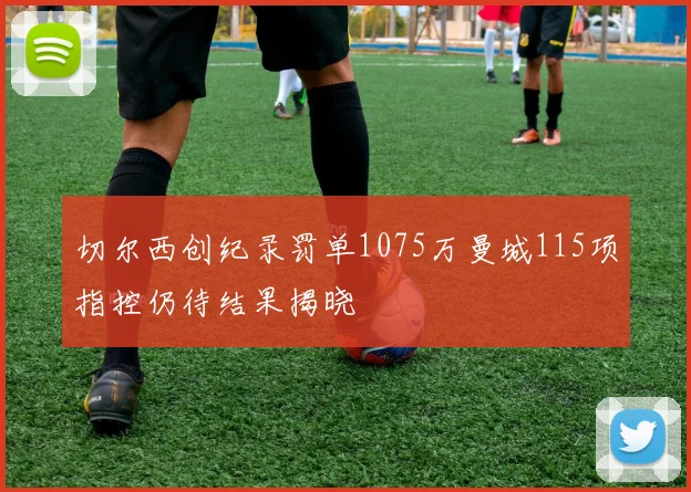 切尔西创纪录罚单1075万曼城115项指控仍待结果揭晓