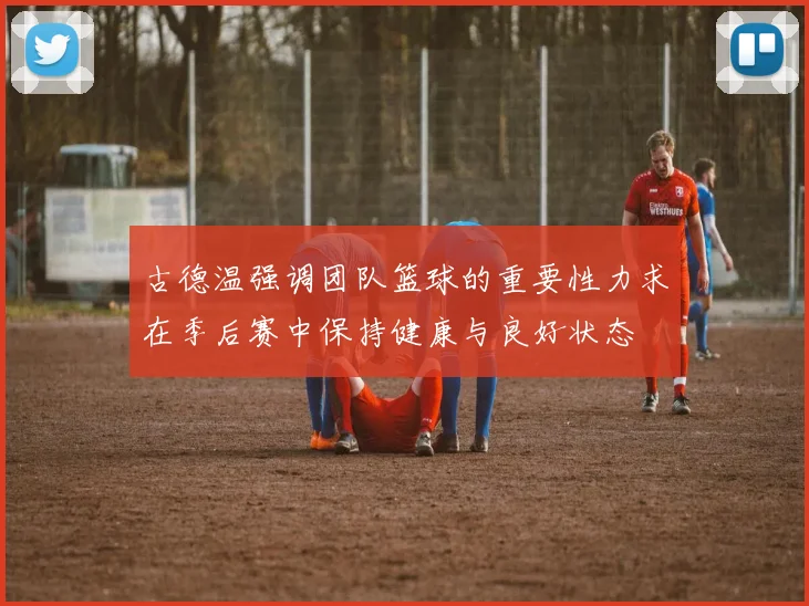 古德温强调团队篮球的重要性力求在季后赛中保持健康与良好状态