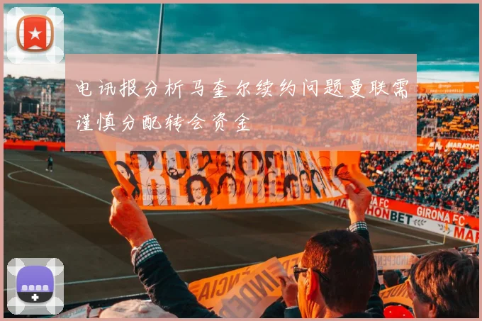 电讯报分析马奎尔续约问题曼联需谨慎分配转会资金