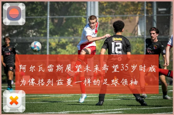 阿尔瓦雷斯展望未来希望35岁时成为像格列兹曼一样的足球领袖