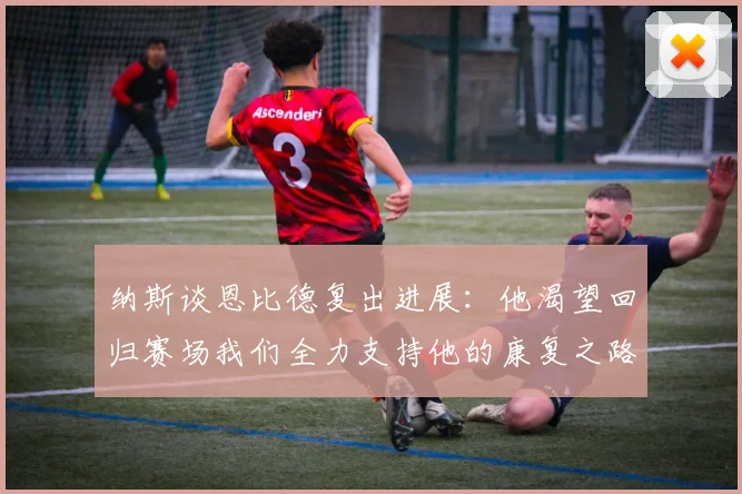 纳斯谈恩比德复出进展：他渴望回归赛场我们全力支持他的康复之路