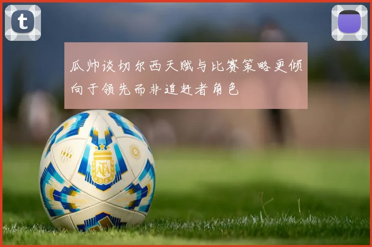 瓜帅谈切尔西天赋与比赛策略更倾向于领先而非追赶者角色