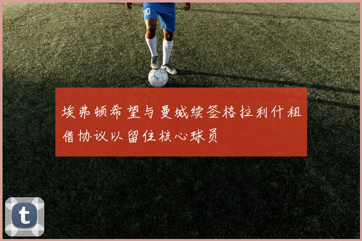 埃弗顿希望与曼城续签格拉利什租借协议以留住核心球员