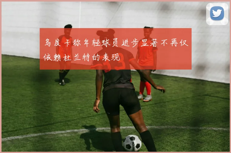 乌度卡称年轻球员进步显著不再仅依赖杜兰特的表现