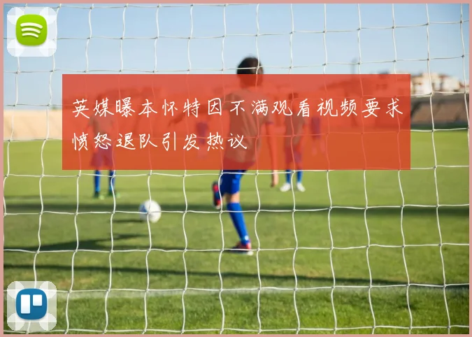 英媒曝本怀特因不满观看视频要求愤怒退队引发热议